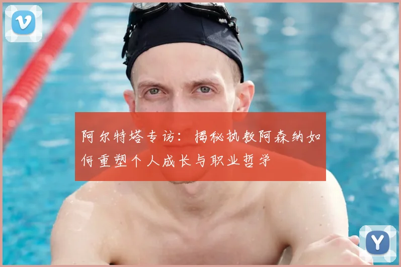 阿尔特塔专访：揭秘执教阿森纳如何重塑个人成长与职业哲学