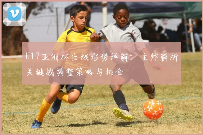 U17亚洲杯出线形势详解：主帅解析关键战调整策略与机会