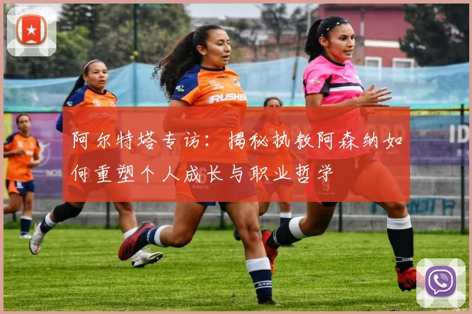 阿尔特塔专访：揭秘执教阿森纳如何重塑个人成长与职业哲学
