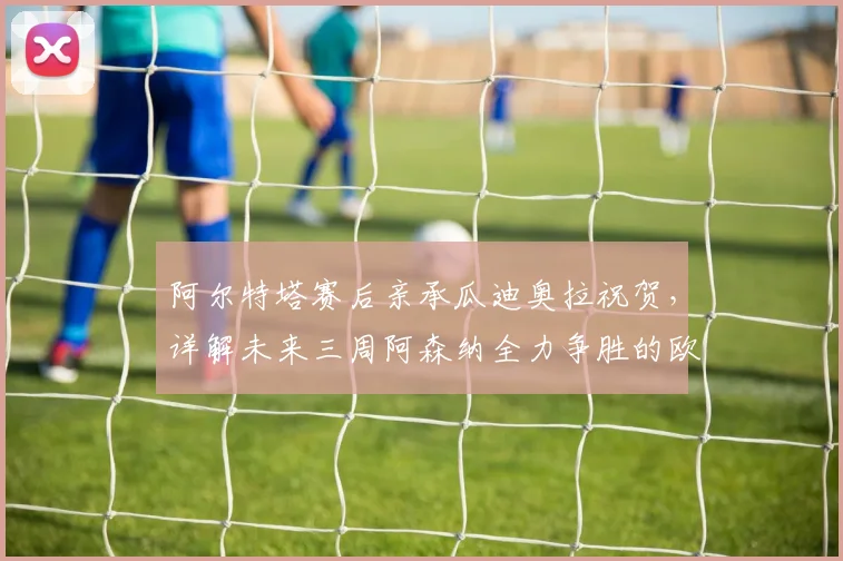 阿尔特塔赛后亲承瓜迪奥拉祝贺，详解未来三周阿森纳全力争胜的欧冠决赛备战策略