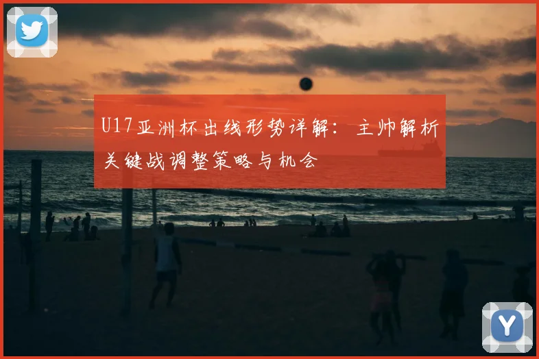 U17亚洲杯出线形势详解：主帅解析关键战调整策略与机会